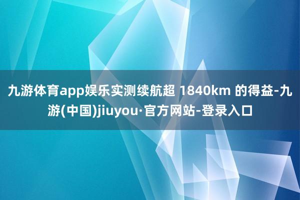 九游体育app娱乐实测续航超 1840km 的得益-九游(中国)jiuyou·官方网站-登录入口