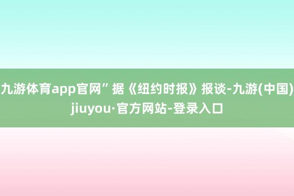九游体育app官网”据《纽约时报》报谈-九游(中国)jiuyou·官方网站-登录入口