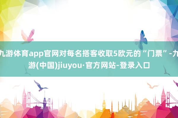 九游体育app官网对每名搭客收取5欧元的“门票”-九游(中国)jiuyou·官方网站-登录入口