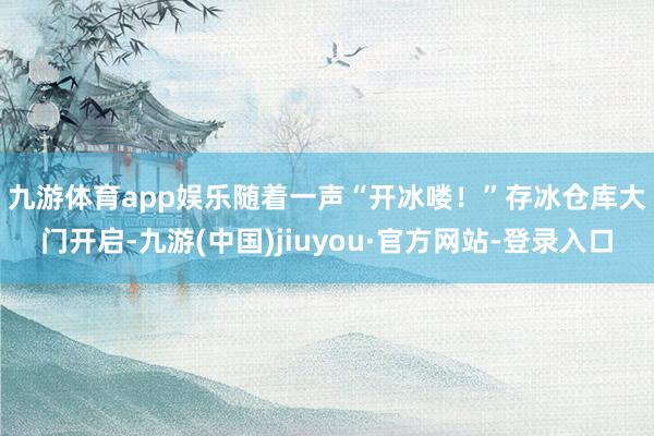 九游体育app娱乐　　随着一声“开冰喽！”存冰仓库大门开启-九游(中国)jiuyou·官方网站-登录入口