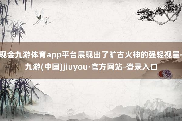 现金九游体育app平台展现出了旷古火神的强轻视量-九游(中国)jiuyou·官方网站-登录入口