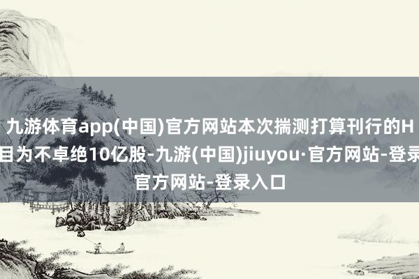 九游体育app(中国)官方网站本次揣测打算刊行的H股数目为不卓绝10亿股-九游(中国)jiuyou·官方网站-登录入口
