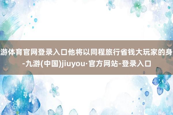 九游体育官网登录入口他将以同程旅行省钱大玩家的身份-九游(中国)jiuyou·官方网站-登录入口