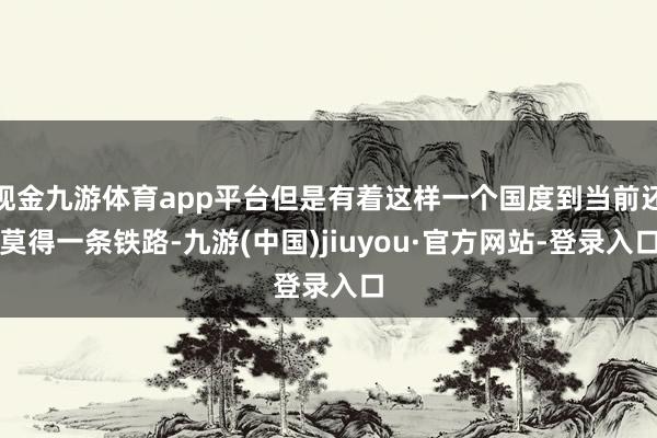 现金九游体育app平台但是有着这样一个国度到当前还莫得一条铁路-九游(中国)jiuyou·官方网站-登录入口