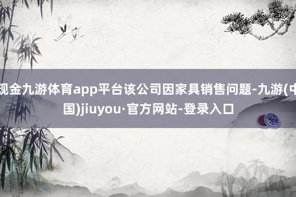 现金九游体育app平台该公司因家具销售问题-九游(中国)jiuyou·官方网站-登录入口