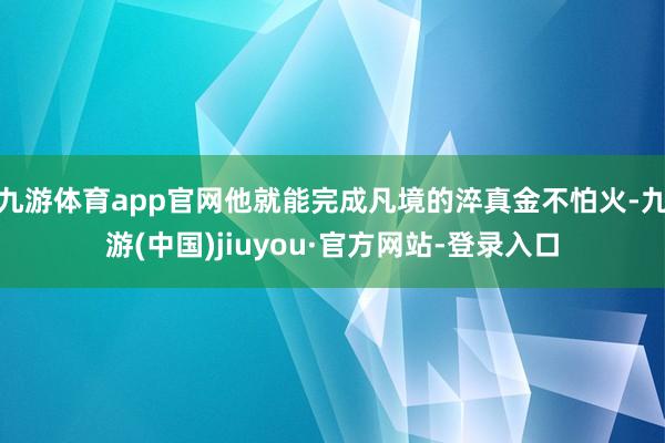 九游体育app官网他就能完成凡境的淬真金不怕火-九游(中国)jiuyou·官方网站-登录入口