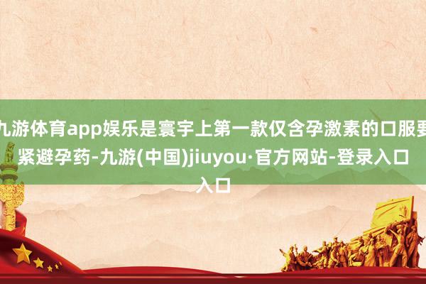 九游体育app娱乐是寰宇上第一款仅含孕激素的口服要紧避孕药-九游(中国)jiuyou·官方网站-登录入口