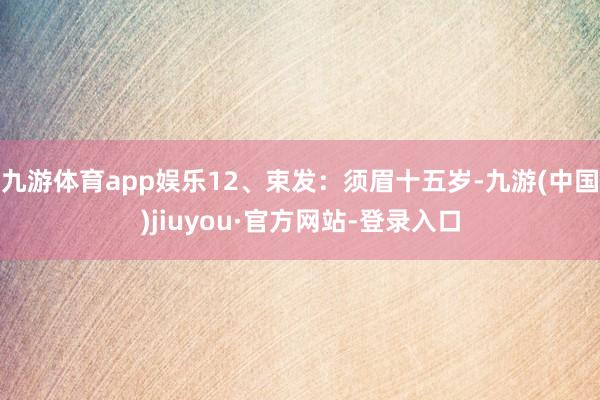 九游体育app娱乐12、束发：须眉十五岁-九游(中国)jiuyou·官方网站-登录入口