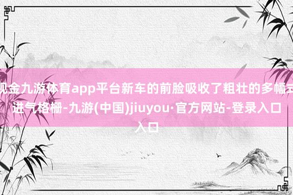 现金九游体育app平台新车的前脸吸收了粗壮的多幅式进气格栅-九游(中国)jiuyou·官方网站-登录入口