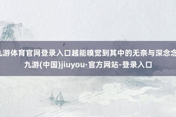 九游体育官网登录入口越能嗅觉到其中的无奈与深念念-九游(中国)jiuyou·官方网站-登录入口