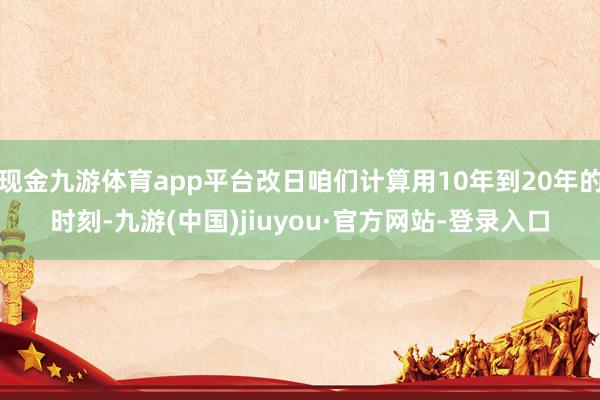 现金九游体育app平台改日咱们计算用10年到20年的时刻-九游(中国)jiuyou·官方网站-登录入口