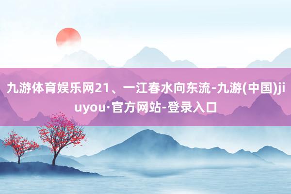 九游体育娱乐网21、一江春水向东流-九游(中国)jiuyou·官方网站-登录入口