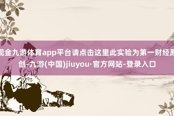 现金九游体育app平台请点击这里此实验为第一财经原创-九游(中国)jiuyou·官方网站-登录入口