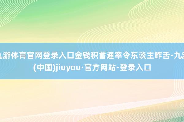 九游体育官网登录入口金钱积蓄速率令东谈主咋舌-九游(中国)jiuyou·官方网站-登录入口