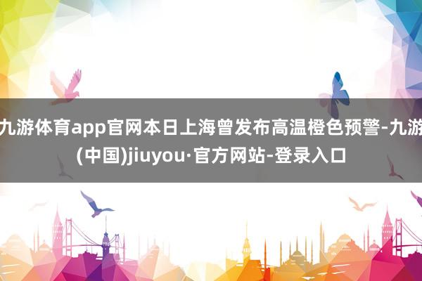 九游体育app官网本日上海曾发布高温橙色预警-九游(中国)jiuyou·官方网站-登录入口