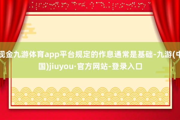 现金九游体育app平台规定的作息通常是基础-九游(中国)jiuyou·官方网站-登录入口