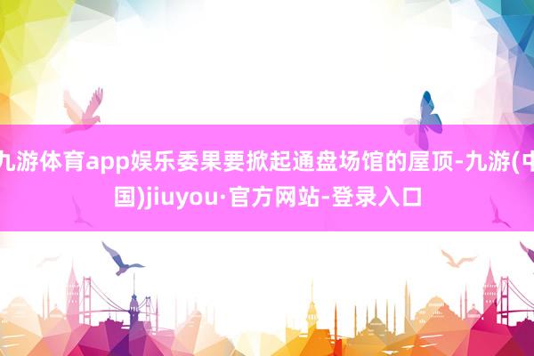 九游体育app娱乐委果要掀起通盘场馆的屋顶-九游(中国)jiuyou·官方网站-登录入口