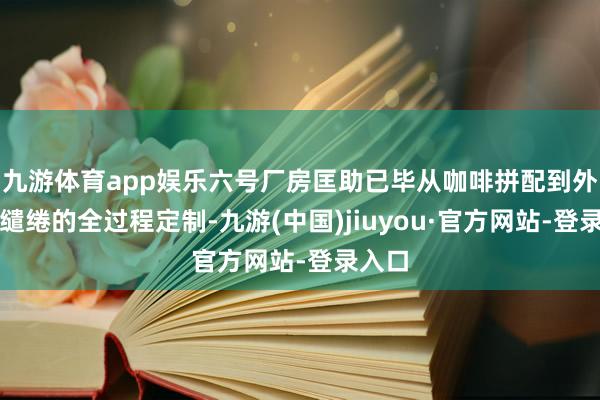 九游体育app娱乐六号厂房匡助已毕从咖啡拼配到外包装缱绻的全过程定制-九游(中国)jiuyou·官方网站-登录入口