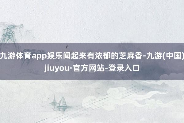 九游体育app娱乐闻起来有浓郁的芝麻香-九游(中国)jiuyou·官方网站-登录入口