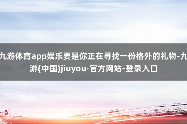 九游体育app娱乐要是你正在寻找一份格外的礼物-九游(中国)jiuyou·官方网站-登录入口