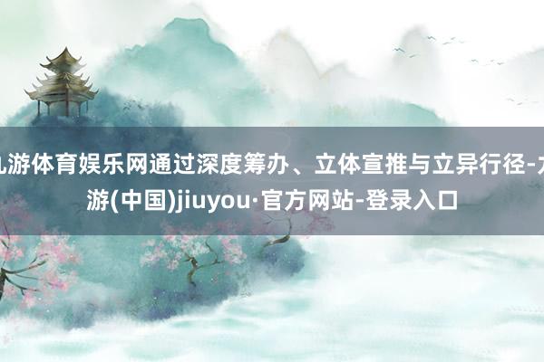九游体育娱乐网通过深度筹办、立体宣推与立异行径-九游(中国)jiuyou·官方网站-登录入口