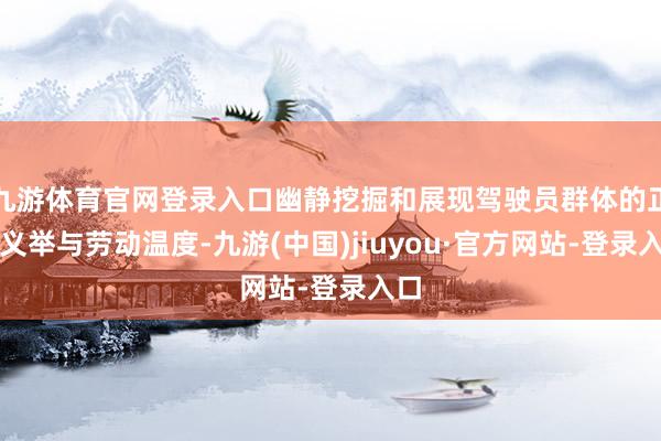 九游体育官网登录入口幽静挖掘和展现驾驶员群体的正常义举与劳动温度-九游(中国)jiuyou·官方网站-登录入口