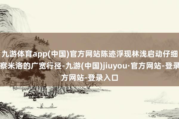 九游体育app(中国)官方网站陈迹浮现林浅启动仔细不雅察米洛的广宽行径-九游(中国)jiuyou·官方网站-登录入口