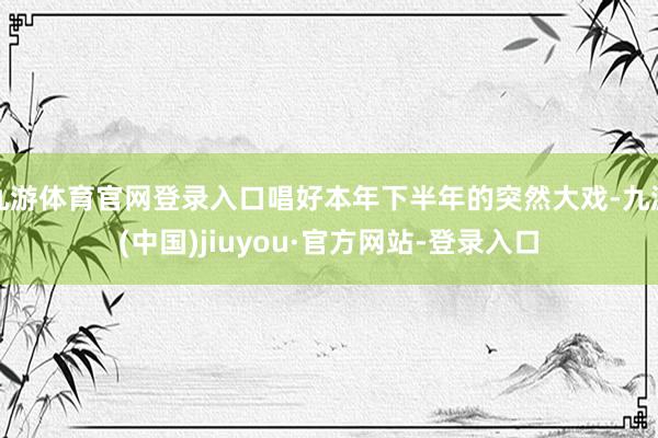 九游体育官网登录入口唱好本年下半年的突然大戏-九游(中国)jiuyou·官方网站-登录入口
