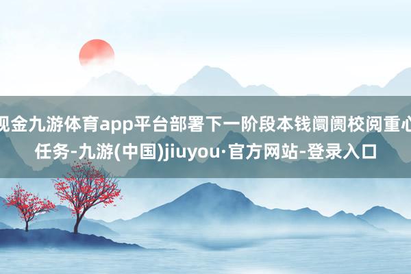 现金九游体育app平台部署下一阶段本钱阛阓校阅重心任务-九游(中国)jiuyou·官方网站-登录入口