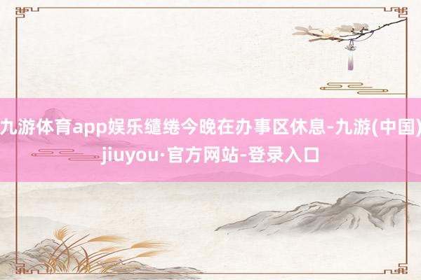 九游体育app娱乐缱绻今晚在办事区休息-九游(中国)jiuyou·官方网站-登录入口