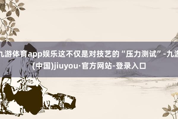 九游体育app娱乐这不仅是对技艺的“压力测试”-九游(中国)jiuyou·官方网站-登录入口