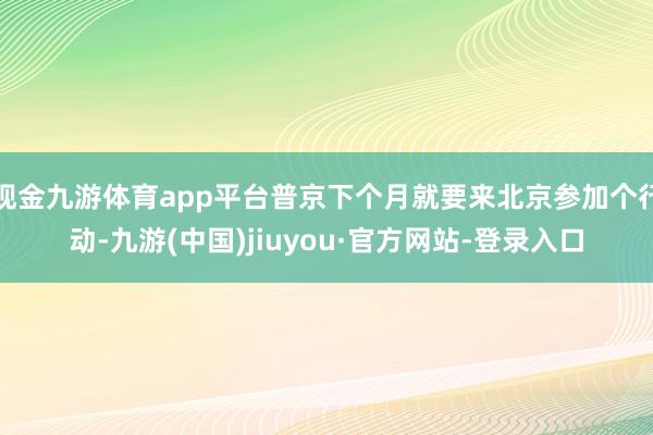 现金九游体育app平台普京下个月就要来北京参加个行动-九游(中国)jiuyou·官方网站-登录入口