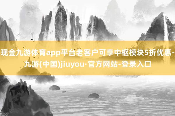 现金九游体育app平台老客户可享中枢模块5折优惠-九游(中国)jiuyou·官方网站-登录入口