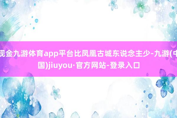 现金九游体育app平台比凤凰古城东说念主少-九游(中国)jiuyou·官方网站-登录入口