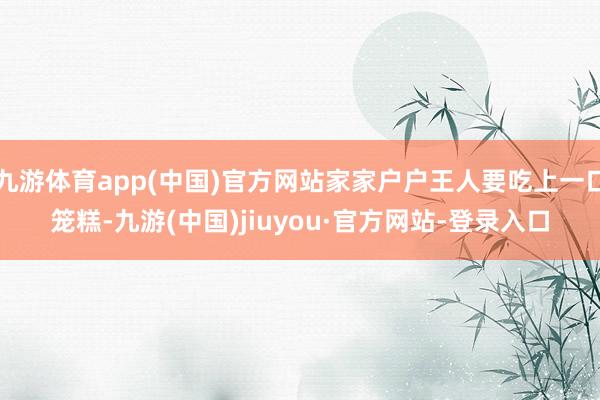 九游体育app(中国)官方网站家家户户王人要吃上一口笼糕-九游(中国)jiuyou·官方网站-登录入口