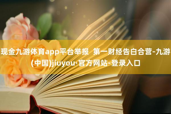 现金九游体育app平台举报  第一财经告白合营-九游(中国)jiuyou·官方网站-登录入口