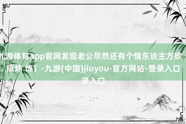 九游体育app官网发现老公尽然还有个情东谈主方欣（陈炜 饰）-九游(中国)jiuyou·官方网站-登录入口