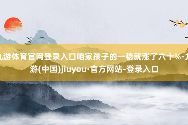 九游体育官网登录入口咱家孩子的一稔就涨了六十%-九游(中国)jiuyou·官方网站-登录入口