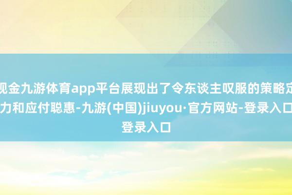 现金九游体育app平台展现出了令东谈主叹服的策略定力和应付聪惠-九游(中国)jiuyou·官方网站-登录入口