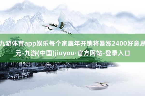 九游体育app娱乐每个家庭年开销将暴涨2400好意思元-九游(中国)jiuyou·官方网站-登录入口