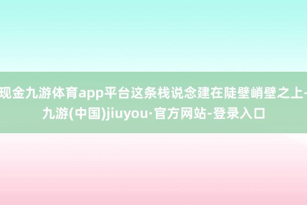 现金九游体育app平台这条栈说念建在陡壁峭壁之上-九游(中国)jiuyou·官方网站-登录入口