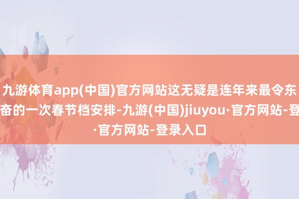 九游体育app(中国)官方网站这无疑是连年来最令东谈主兴奋的一次春节档安排-九游(中国)jiuyou·官方网站-登录入口