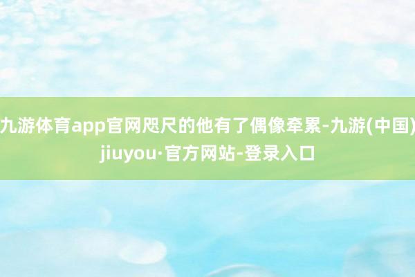 九游体育app官网咫尺的他有了偶像牵累-九游(中国)jiuyou·官方网站-登录入口