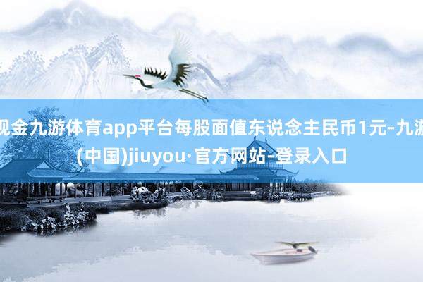 现金九游体育app平台每股面值东说念主民币1元-九游(中国)jiuyou·官方网站-登录入口