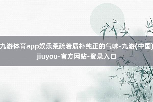 九游体育app娱乐荒疏着质朴纯正的气味-九游(中国)jiuyou·官方网站-登录入口