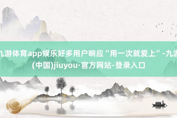 九游体育app娱乐好多用户响应“用一次就爱上”-九游(中国)jiuyou·官方网站-登录入口