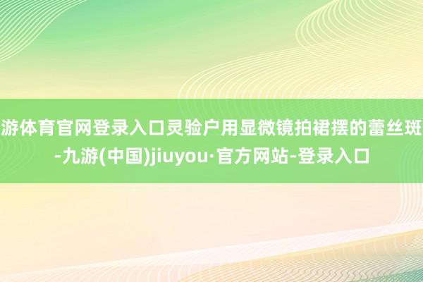 九游体育官网登录入口灵验户用显微镜拍裙摆的蕾丝斑纹-九游(中国)jiuyou·官方网站-登录入口