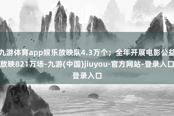 九游体育app娱乐放映队4.3万个；全年开展电影公益放映821万场-九游(中国)jiuyou·官方网站-登录入口