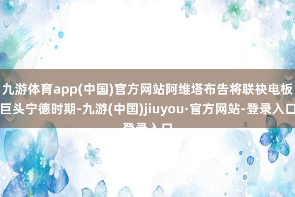 九游体育app(中国)官方网站阿维塔布告将联袂电板巨头宁德时期-九游(中国)jiuyou·官方网站-登录入口