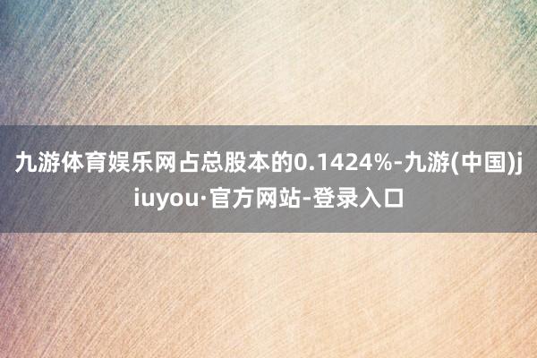 九游体育娱乐网占总股本的0.1424%-九游(中国)jiuyou·官方网站-登录入口